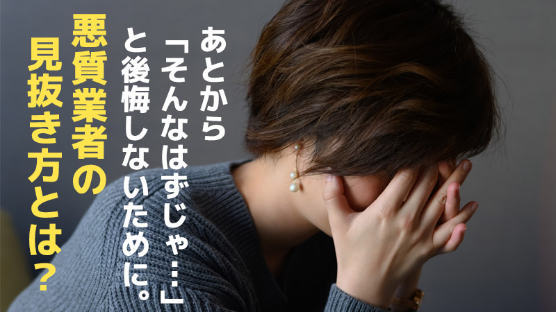 あとから「そんなはずじゃ…」と後悔しないために。悪質業者の見抜き方とは？