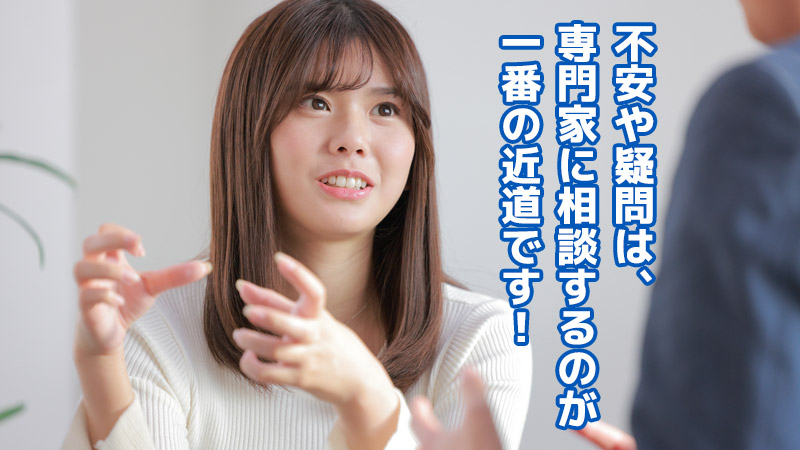 不安や疑問は、専門家に相談するのが一番の近道です！