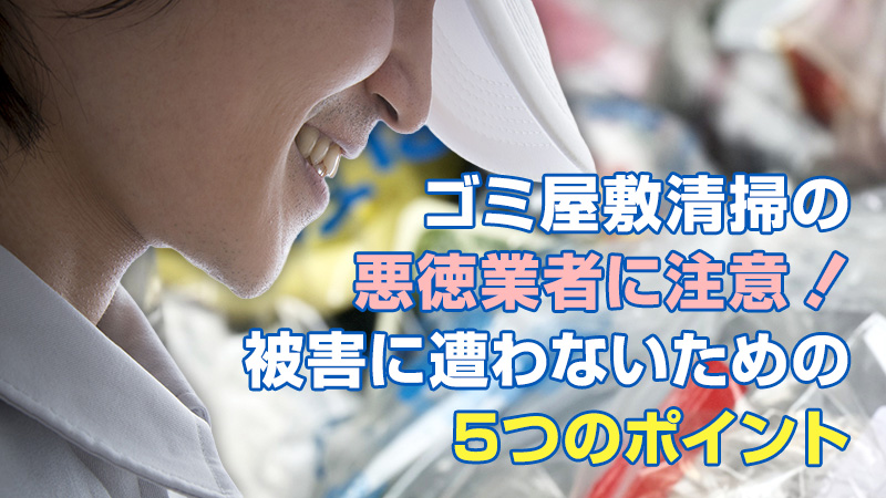ゴミ屋敷清掃の悪徳業者に注意！被害に遭わないための5つのポイント
